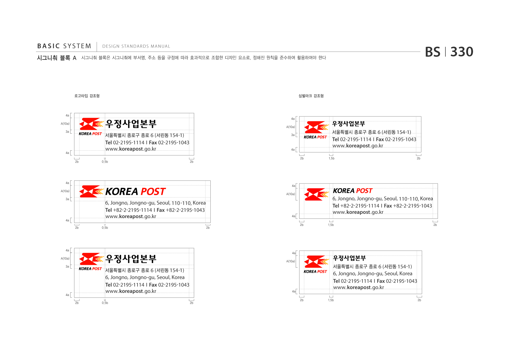 BASIC SYSTEM 시그니춰 블록 A  DESIGN STANDARDS MANUAL  시그니춰 블록은 시그니춰에 부서명, 주소 등을 규정에 따라 효과적으로 조합한 디자인 요소로, 정해진 원칙을 준수하여 활용하여야 한다  BS I 330  로고타입 강조형  심벌마크 강조형  4a A(10a) 3a  4a A(10a)  서울특별시 종로구 종로 6 (서린동 154 -1)  3a  서울특별시 종로구 종로 6 (서린동 154 -1)  4a 2b  Tel 02-2195-1114 I Fax 02-2195-1043 www.koreapost .go.kr 0.5b 2b  4a 2b  Tel 02-2195-1114 I Fax 02-2195-1043 www.koreapost .go.kr 1.5b 2b  4a A(10a) 3a  4a A(10a)  4a 2b  6, Jongno, Jongno-gu, Seoul, 110 -110, Korea Tel +82-2-2195-1114 I Fax +82-2-2195-1043 www.koreapost .go.kr 0.5b 2b  4a 2b  6, Jongno, Jongno-gu, Seoul, 110 -110, Korea Tel +82-2-2195-1114 I Fax +82-2-2195-1043 www.koreapost .go.kr 1.5b 2b  4a A(10a) 3a  4a A(10a)  서울특별시 종로구 종로 6 (서린동 154 -1)  서울특별시 종로구 종로 6 (서린동 154 -1)  4a 2b  6, Jongno, Jongno-gu, Seoul, Korea Tel 02-2195-1114 I Fax 02-2195-1043 www.koreapost .go.kr 0.5b 2b  4a 2b  6, Jongno, Jongno-gu, Seoul, Korea Tel 02-2195-1114 I Fax 02-2195-1043 www.koreapost .go.kr 1.5b 2b